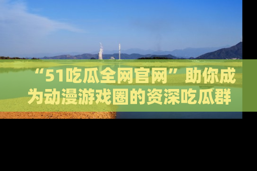 “51吃瓜全网官网”助你成为动漫游戏圈的资深吃瓜群众！
