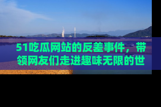 51吃瓜网站的反差事件，带领网友们走进趣味无限的世界