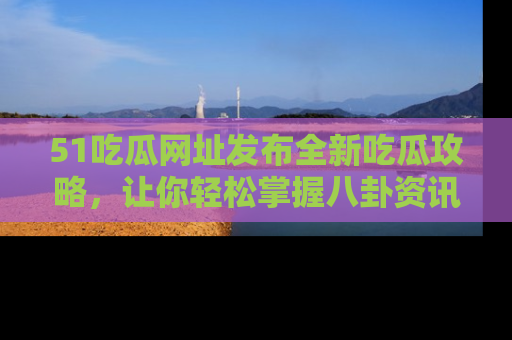 51吃瓜网址发布全新吃瓜攻略，让你轻松掌握八卦资讯！