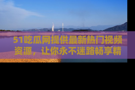 51吃瓜网提供最新热门视频资源，让你永不迷路畅享精彩！