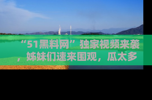 “51黑料网”独家视频来袭，姊妹们速来围观，瓜太多简直停不下来！