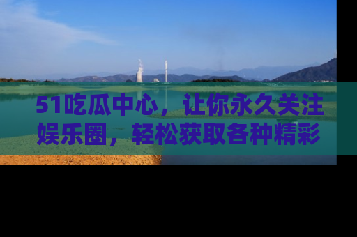 51吃瓜中心，让你永久关注娱乐圈，轻松获取各种精彩的吃瓜信息！
