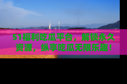 51福利吃瓜平台，解锁永久资源，纵享吃瓜无限乐趣！