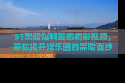 51黑暗爆料发布精彩视频，带你揭开娱乐圈的黑暗面纱