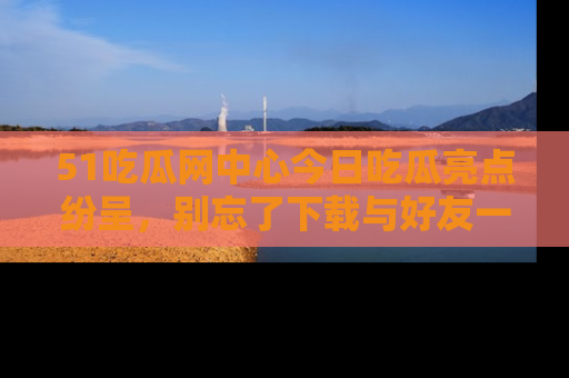 51吃瓜网中心今日吃瓜亮点纷呈，别忘了下载与好友一同分享！