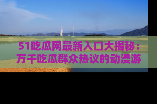 51吃瓜网最新入口大揭秘：万千吃瓜群众热议的动漫游戏事件