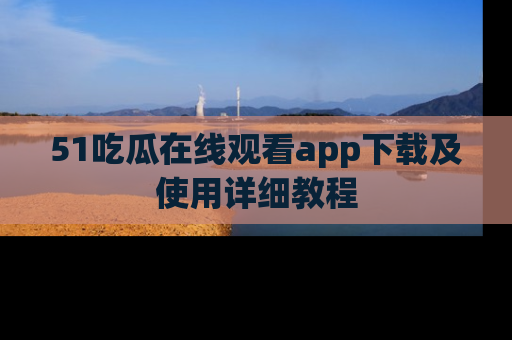 51吃瓜在线观看app下载及使用详细教程