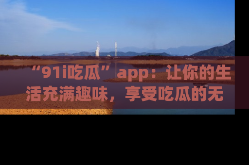 “91i吃瓜”app：让你的生活充满趣味，享受吃瓜的无限乐趣！
