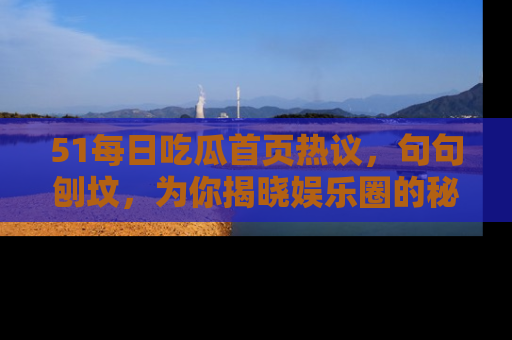 51每日吃瓜首页热议，句句刨坟，为你揭晓娱乐圈的秘密！