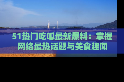 51热门吃呱最新爆料：掌握网络最热话题与美食趣闻