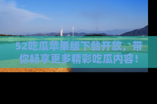 52吃瓜苹果版下载开放，带你畅享更多精彩吃瓜内容！