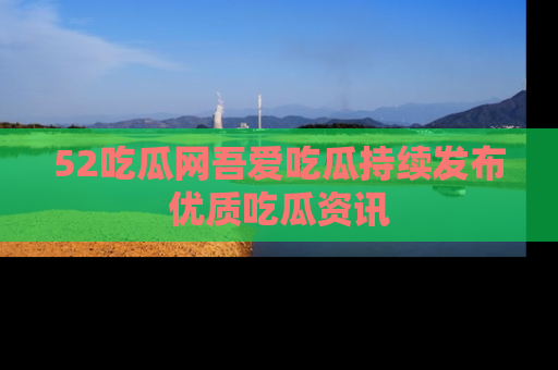 52吃瓜网吾爱吃瓜持续发布优质吃瓜资讯