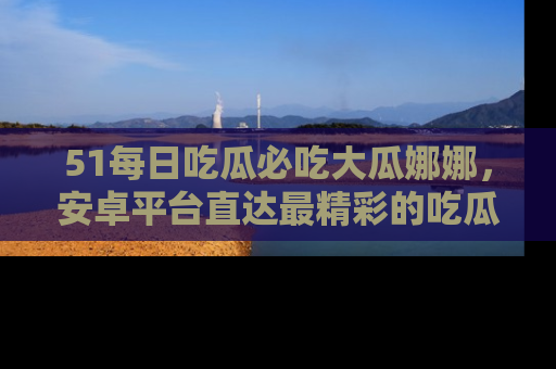 51每日吃瓜必吃大瓜娜娜，安卓平台直达最精彩的吃瓜内容。