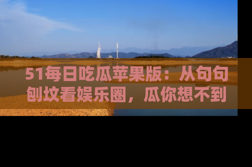 51每日吃瓜苹果版：从句句刨坟看娱乐圈，瓜你想不到的精彩纷呈！
