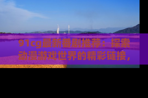91cg最新番剧推荐：探索动漫游戏世界的精彩链接，尽在此处！
