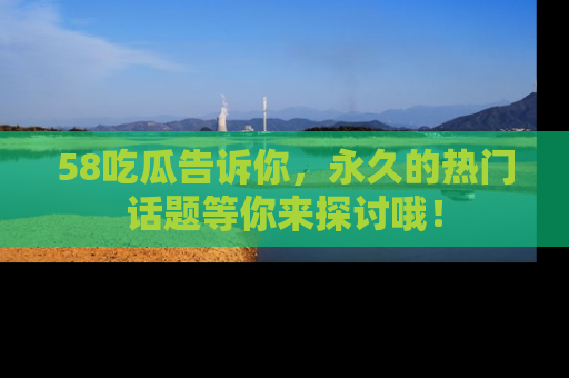 58吃瓜告诉你，永久的热门话题等你来探讨哦！