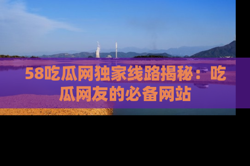 58吃瓜网独家线路揭秘：吃瓜网友的必备网站