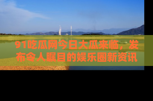 91吃瓜网今日大瓜来临,发布令人瞩目的娱乐圈新资讯!