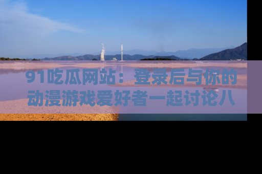 91吃瓜网站:登录后与你的动漫游戏爱好者一起讨论八卦!