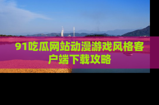 91吃瓜网站动漫游戏风格客户端下载攻略