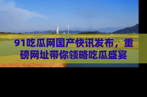 91吃瓜网国产快讯发布,重磅网址带你领略吃瓜盛宴
