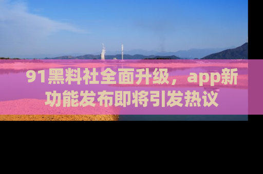91黑料社全面升级,app新功能发布即将引发热议