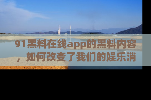 91黑料在线app的黑料内容,如何改变了我们的娱乐消费习惯?