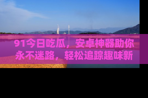 91今日吃瓜,安卓神器助你永不迷路,轻松追踪趣味新闻!