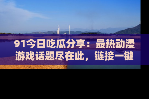 91今日吃瓜分享:最热动漫游戏话题尽在此,链接一键畅游!