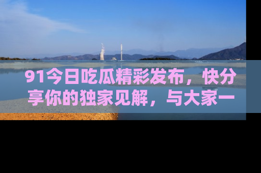 91今日吃瓜精彩发布,快分享你的独家见解,与大家一起讨论吧!