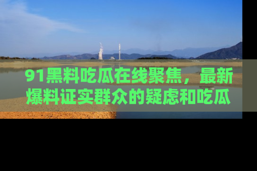 91黑料吃瓜在线聚焦,最新爆料证实群众的疑虑和吃瓜乐趣!