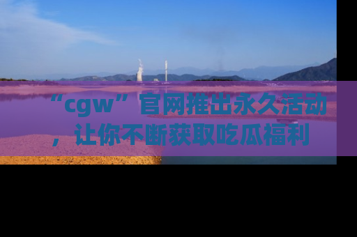 “cgw”官网推出永久活动,让你不断获取吃瓜福利