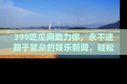 399吃瓜网助力你，永不迷路于繁杂的娱乐新闻，轻松追踪热点！
