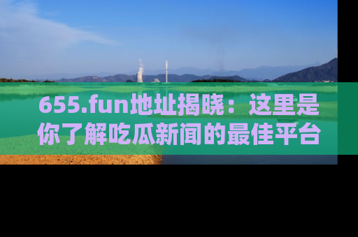 655.fun地址揭晓：这里是你了解吃瓜新闻的最佳平台，快来探索吧！