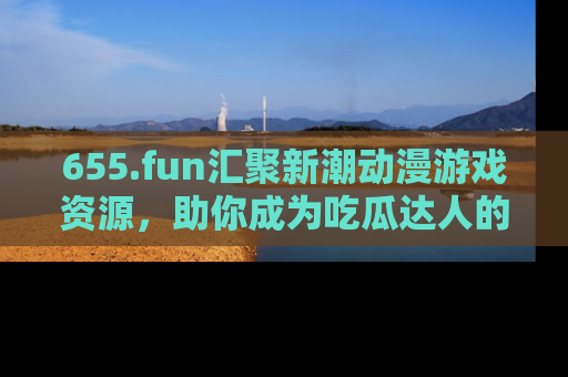 655.fun汇聚新潮动漫游戏资源，助你成为吃瓜达人的必备平台！
