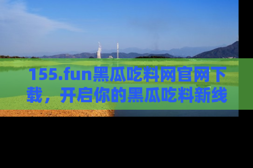 155.fun黑瓜吃料网官网下载,开启你的黑瓜吃料新线路,轻松找到入口!