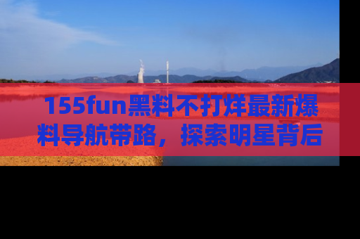 155fun黑料不打烊最新爆料导航带路,探索明星背后的秘密