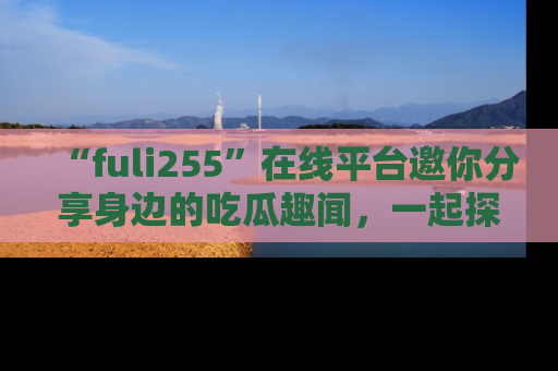 “fuli255”在线平台邀你分享身边的吃瓜趣闻,一起探索生活的小秘密!