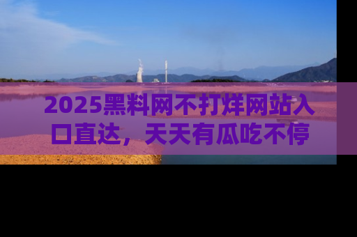 2025黑料网不打烊网站入口直达，天天有瓜吃不停