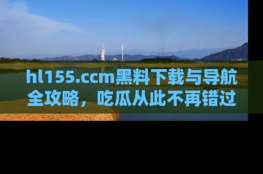 hl155.ccm黑料下载与导航全攻略，吃瓜从此不再错过任何热点