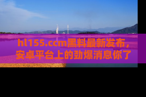 hl155.ccm黑料最新发布，安卓平台上的劲爆消息你了解了吗？