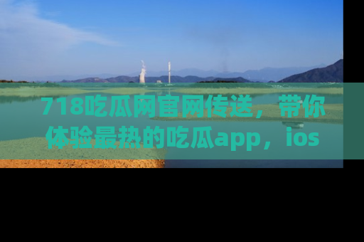 718吃瓜网官网传送，带你体验最热的吃瓜app，ios用户必备哦！