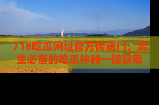 718吃瓜网址官方传送门，男生必备的吃瓜神器一键获取！