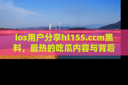 ios用户分享hl155.ccm黑料，最热的吃瓜内容与背后的真实事件！