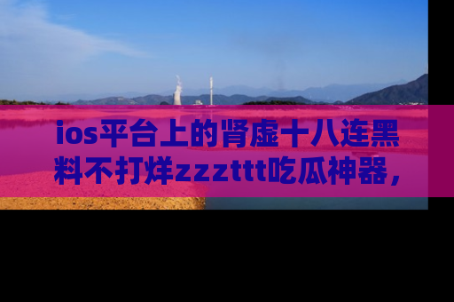 ios平台上的肾虚十八连黑料不打烊zzzttt吃瓜神器，你绝对不能错过