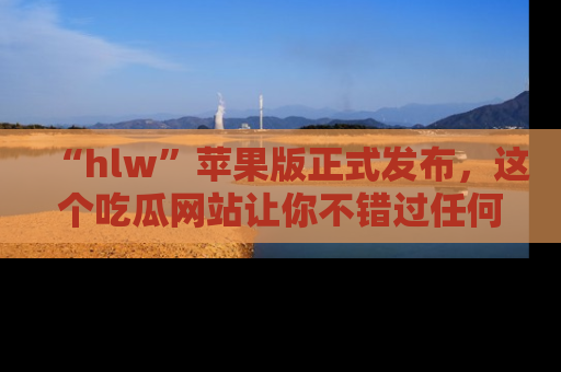 “hlw”苹果版正式发布,这个吃瓜网站让你不错过任何热议话题!