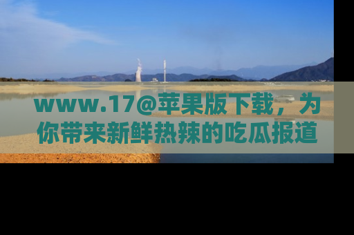www.17@苹果版下载，为你带来新鲜热辣的吃瓜报道，尽情享受！