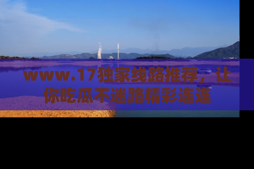 www.17独家线路推荐，让你吃瓜不迷路精彩连连