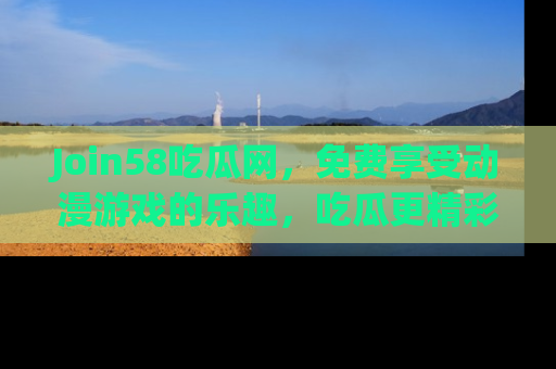 Join58吃瓜网，免费享受动漫游戏的乐趣，吃瓜更精彩！