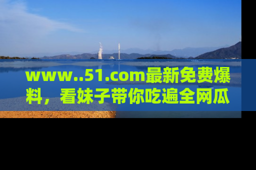 www..51.com最新免费爆料，看妹子带你吃遍全网瓜！